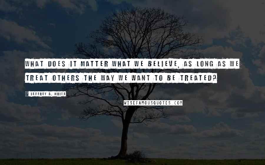 Jeffrey A. White Quotes: What Does It Matter What We Believe, as long as we treat others the way we want to be treated?