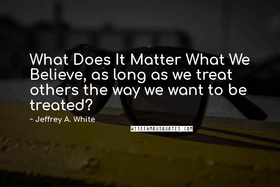 Jeffrey A. White Quotes: What Does It Matter What We Believe, as long as we treat others the way we want to be treated?