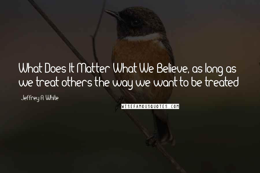 Jeffrey A. White Quotes: What Does It Matter What We Believe, as long as we treat others the way we want to be treated?