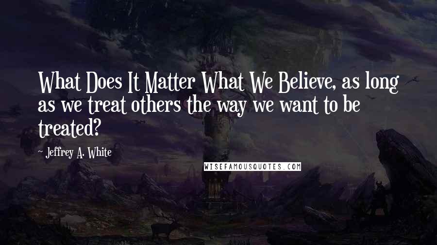 Jeffrey A. White Quotes: What Does It Matter What We Believe, as long as we treat others the way we want to be treated?