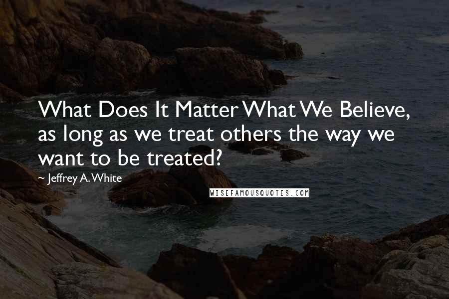 Jeffrey A. White Quotes: What Does It Matter What We Believe, as long as we treat others the way we want to be treated?