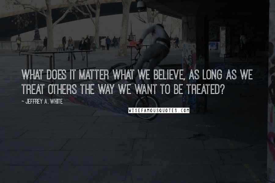 Jeffrey A. White Quotes: What Does It Matter What We Believe, as long as we treat others the way we want to be treated?