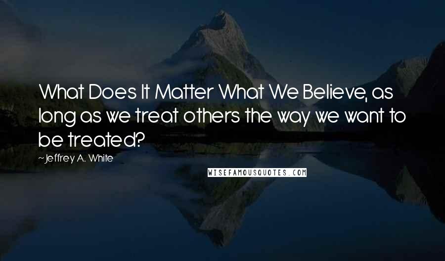 Jeffrey A. White Quotes: What Does It Matter What We Believe, as long as we treat others the way we want to be treated?