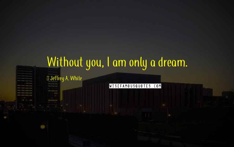 Jeffrey A. White Quotes: Without you, I am only a dream.