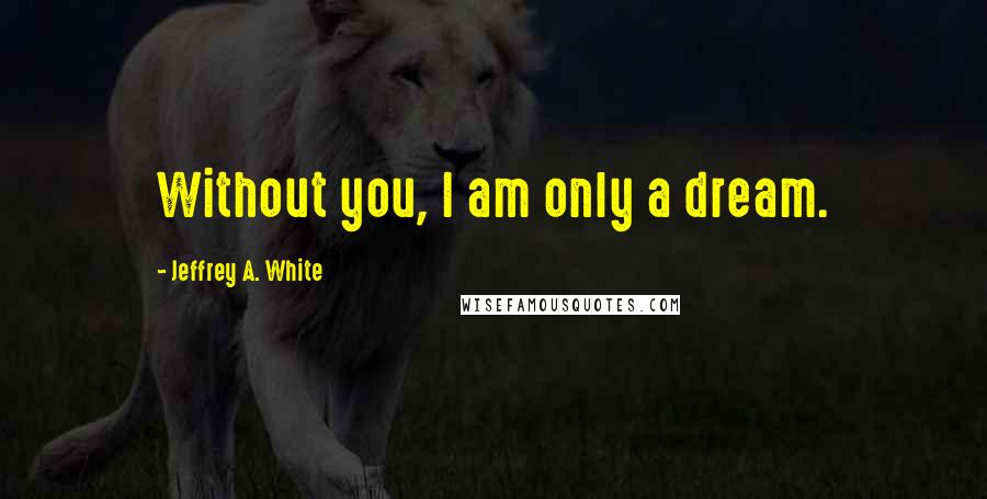 Jeffrey A. White Quotes: Without you, I am only a dream.
