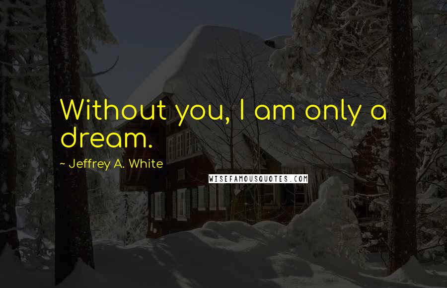 Jeffrey A. White Quotes: Without you, I am only a dream.