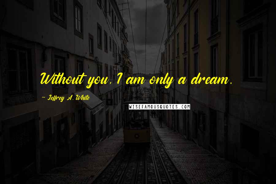 Jeffrey A. White Quotes: Without you, I am only a dream.