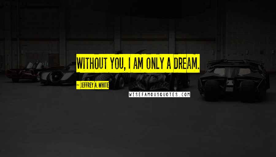 Jeffrey A. White Quotes: Without you, I am only a dream.