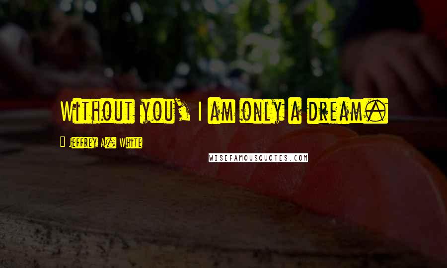 Jeffrey A. White Quotes: Without you, I am only a dream.