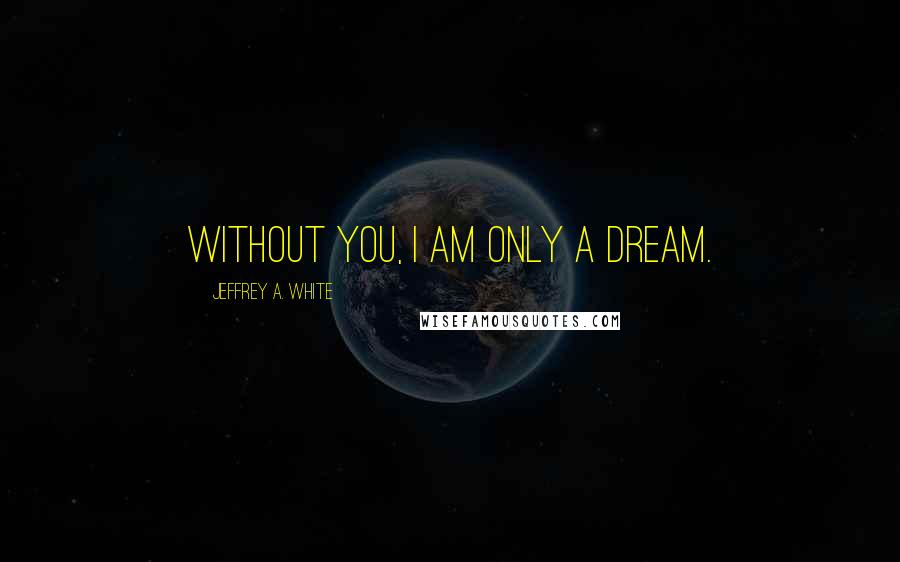 Jeffrey A. White Quotes: Without you, I am only a dream.