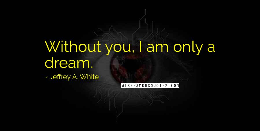 Jeffrey A. White Quotes: Without you, I am only a dream.