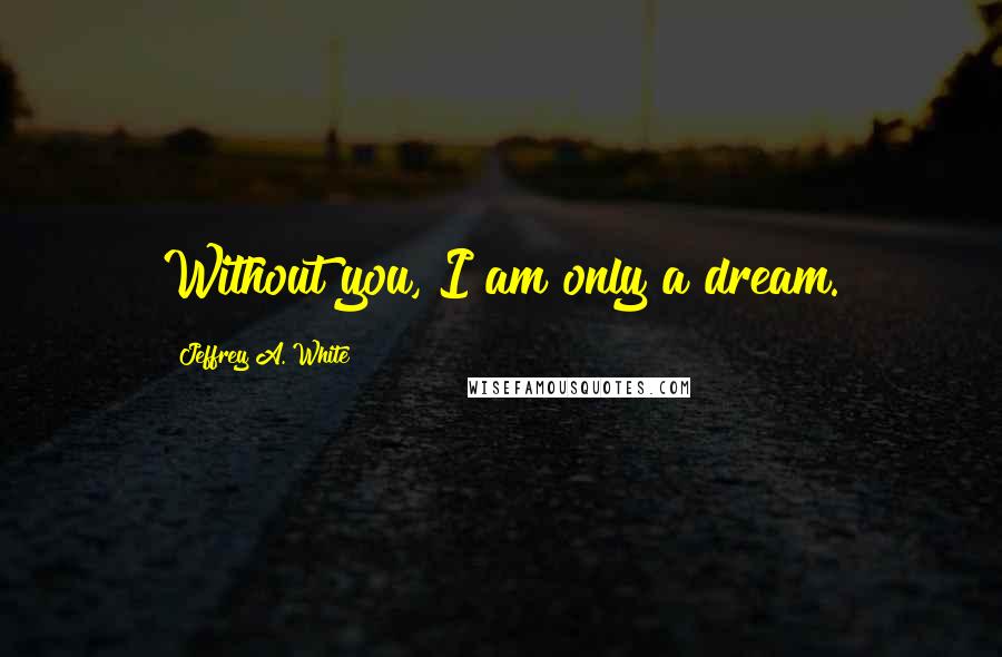 Jeffrey A. White Quotes: Without you, I am only a dream.