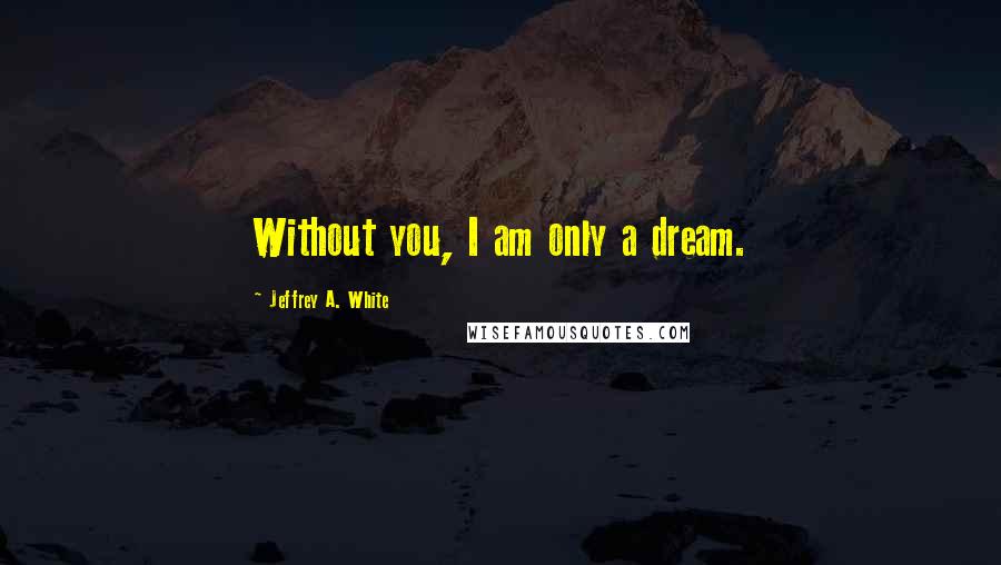 Jeffrey A. White Quotes: Without you, I am only a dream.