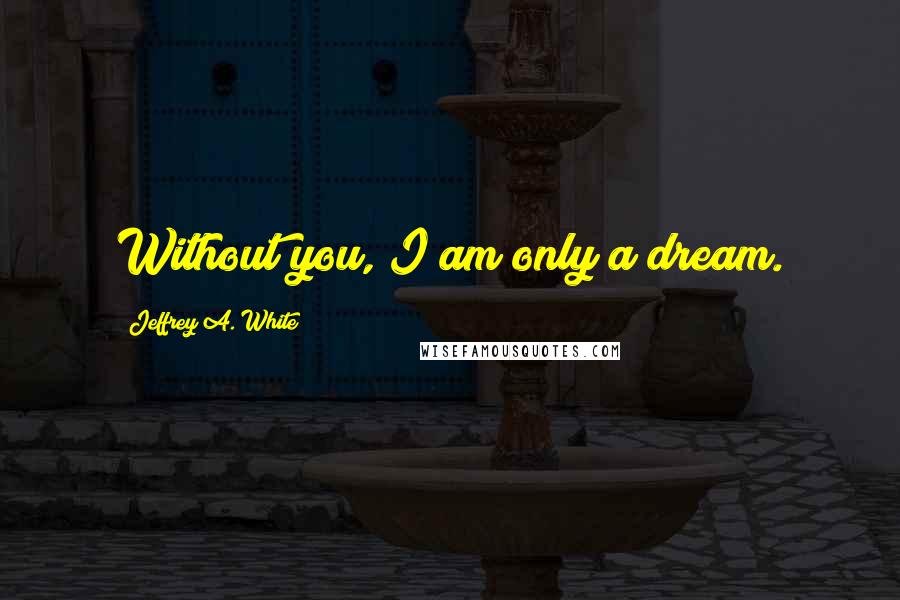 Jeffrey A. White Quotes: Without you, I am only a dream.