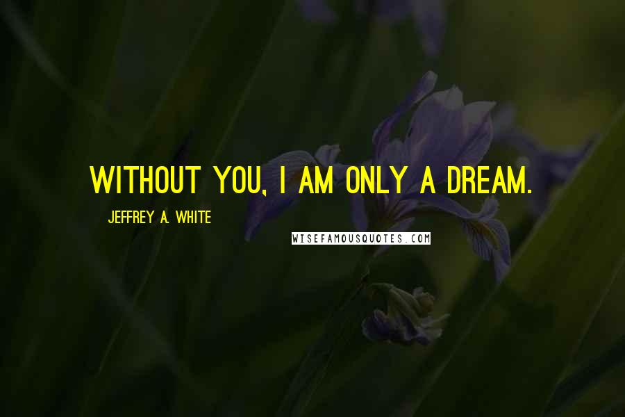 Jeffrey A. White Quotes: Without you, I am only a dream.