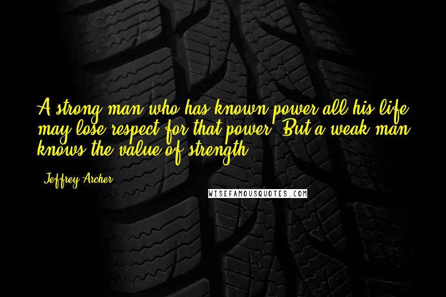 Jeffrey Archer Quotes: A strong man who has known power all his life may lose respect for that power. But a weak man knows the value of strength.