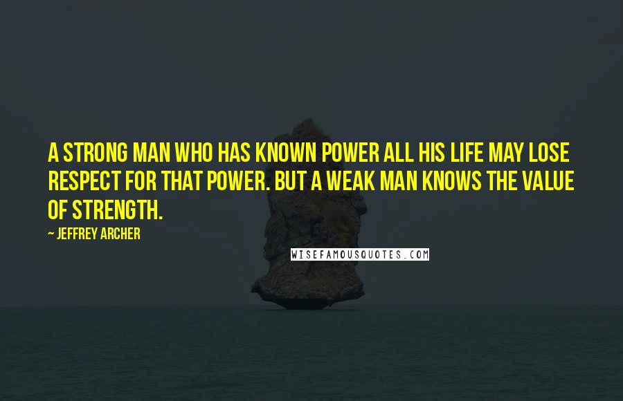 Jeffrey Archer Quotes: A strong man who has known power all his life may lose respect for that power. But a weak man knows the value of strength.