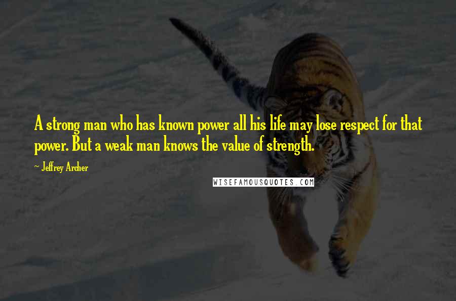 Jeffrey Archer Quotes: A strong man who has known power all his life may lose respect for that power. But a weak man knows the value of strength.