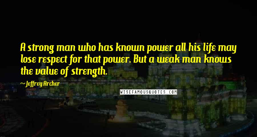 Jeffrey Archer Quotes: A strong man who has known power all his life may lose respect for that power. But a weak man knows the value of strength.