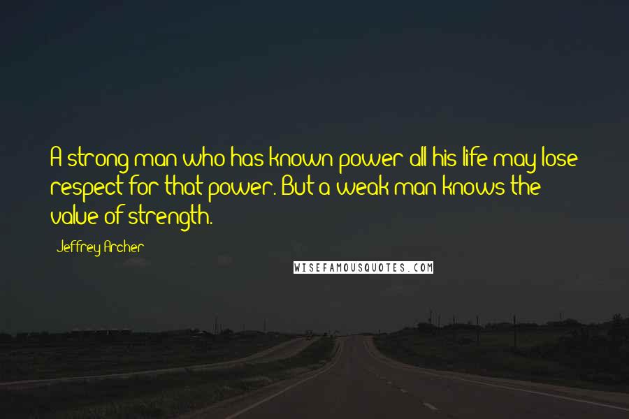Jeffrey Archer Quotes: A strong man who has known power all his life may lose respect for that power. But a weak man knows the value of strength.
