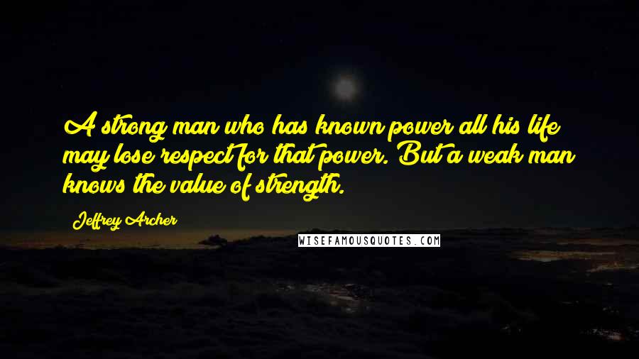 Jeffrey Archer Quotes: A strong man who has known power all his life may lose respect for that power. But a weak man knows the value of strength.