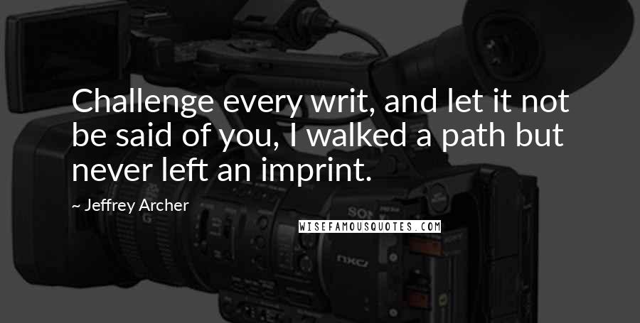 Jeffrey Archer Quotes: Challenge every writ, and let it not be said of you, I walked a path but never left an imprint.