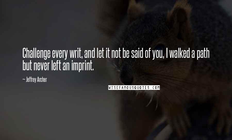 Jeffrey Archer Quotes: Challenge every writ, and let it not be said of you, I walked a path but never left an imprint.