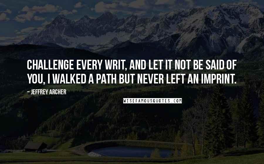 Jeffrey Archer Quotes: Challenge every writ, and let it not be said of you, I walked a path but never left an imprint.