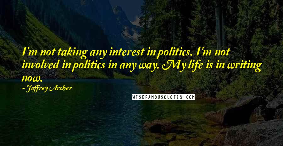 Jeffrey Archer Quotes: I'm not taking any interest in politics. I'm not involved in politics in any way. My life is in writing now.