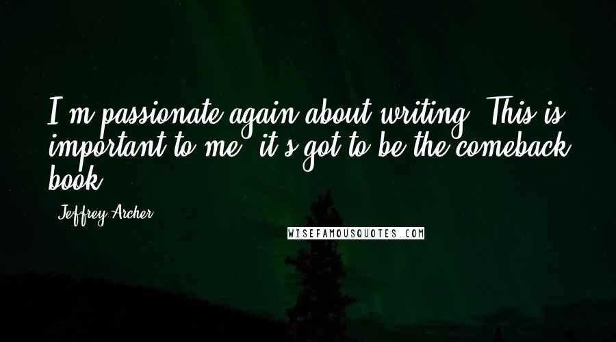Jeffrey Archer Quotes: I'm passionate again about writing. This is important to me; it's got to be the comeback book.