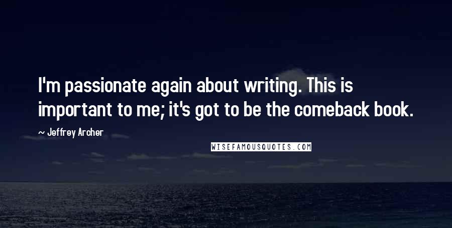Jeffrey Archer Quotes: I'm passionate again about writing. This is important to me; it's got to be the comeback book.