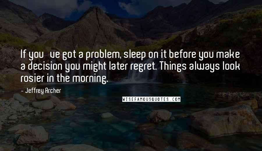 Jeffrey Archer Quotes: If you've got a problem, sleep on it before you make a decision you might later regret. Things always look rosier in the morning.