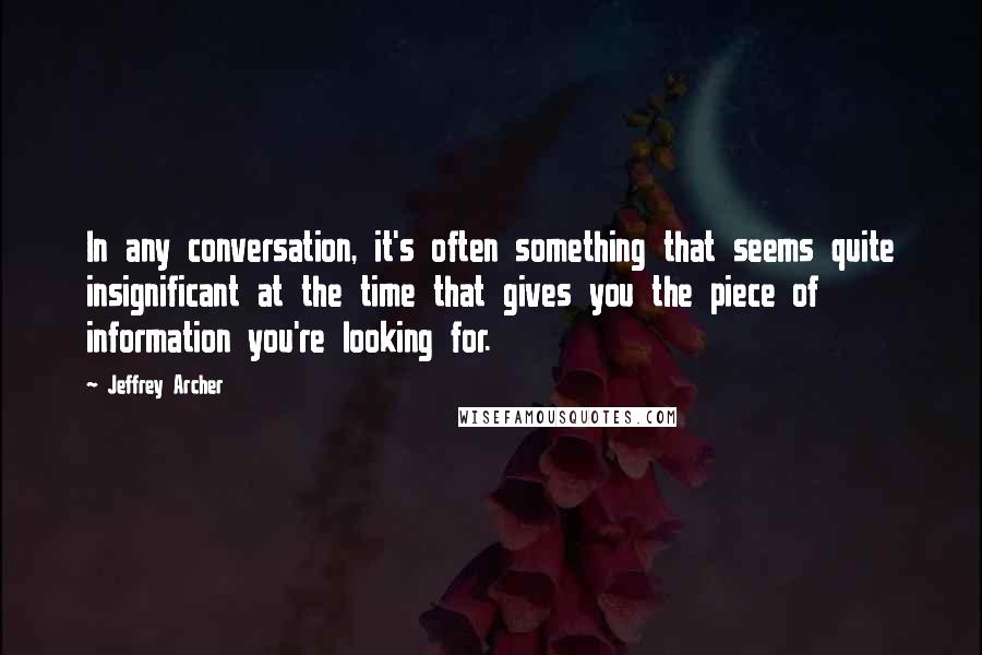 Jeffrey Archer Quotes: In any conversation, it's often something that seems quite insignificant at the time that gives you the piece of information you're looking for.