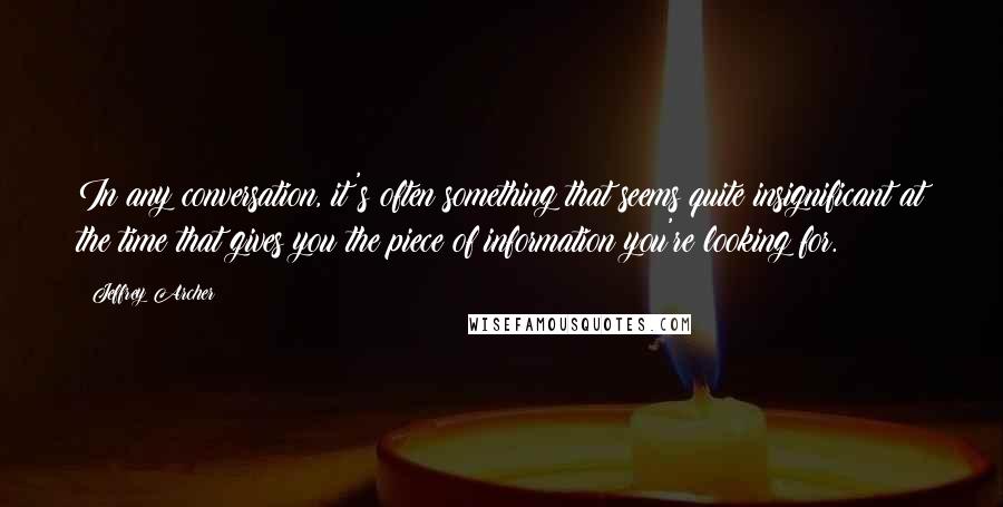 Jeffrey Archer Quotes: In any conversation, it's often something that seems quite insignificant at the time that gives you the piece of information you're looking for.