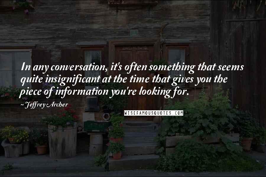 Jeffrey Archer Quotes: In any conversation, it's often something that seems quite insignificant at the time that gives you the piece of information you're looking for.