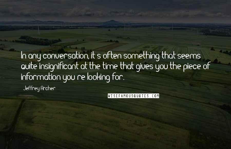 Jeffrey Archer Quotes: In any conversation, it's often something that seems quite insignificant at the time that gives you the piece of information you're looking for.