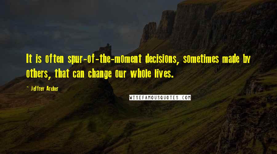 Jeffrey Archer Quotes: It is often spur-of-the-moment decisions, sometimes made by others, that can change our whole lives.