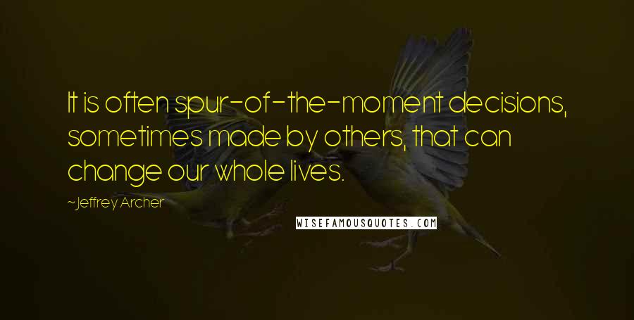 Jeffrey Archer Quotes: It is often spur-of-the-moment decisions, sometimes made by others, that can change our whole lives.