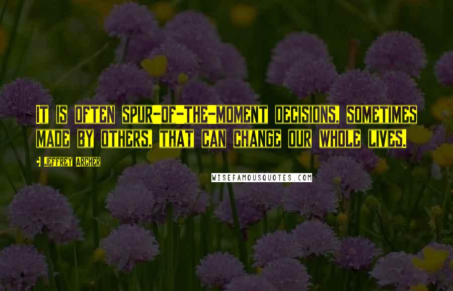 Jeffrey Archer Quotes: It is often spur-of-the-moment decisions, sometimes made by others, that can change our whole lives.