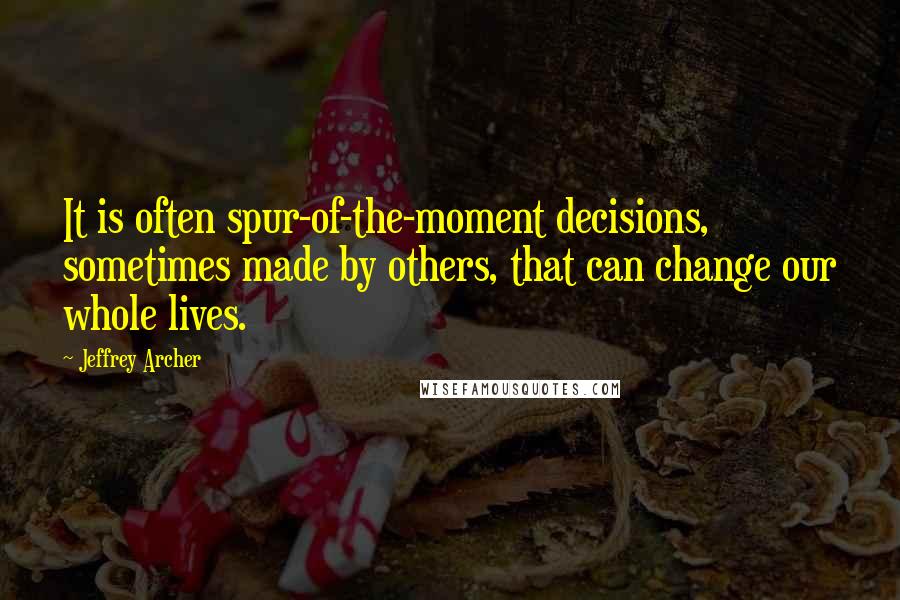 Jeffrey Archer Quotes: It is often spur-of-the-moment decisions, sometimes made by others, that can change our whole lives.