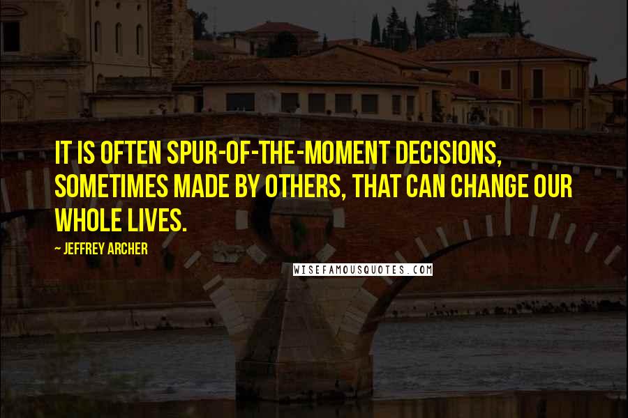 Jeffrey Archer Quotes: It is often spur-of-the-moment decisions, sometimes made by others, that can change our whole lives.