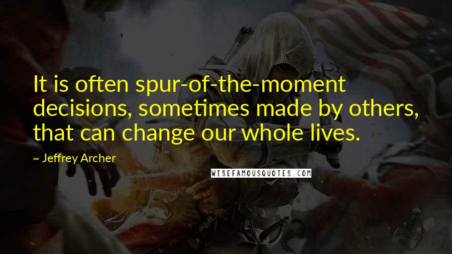 Jeffrey Archer Quotes: It is often spur-of-the-moment decisions, sometimes made by others, that can change our whole lives.