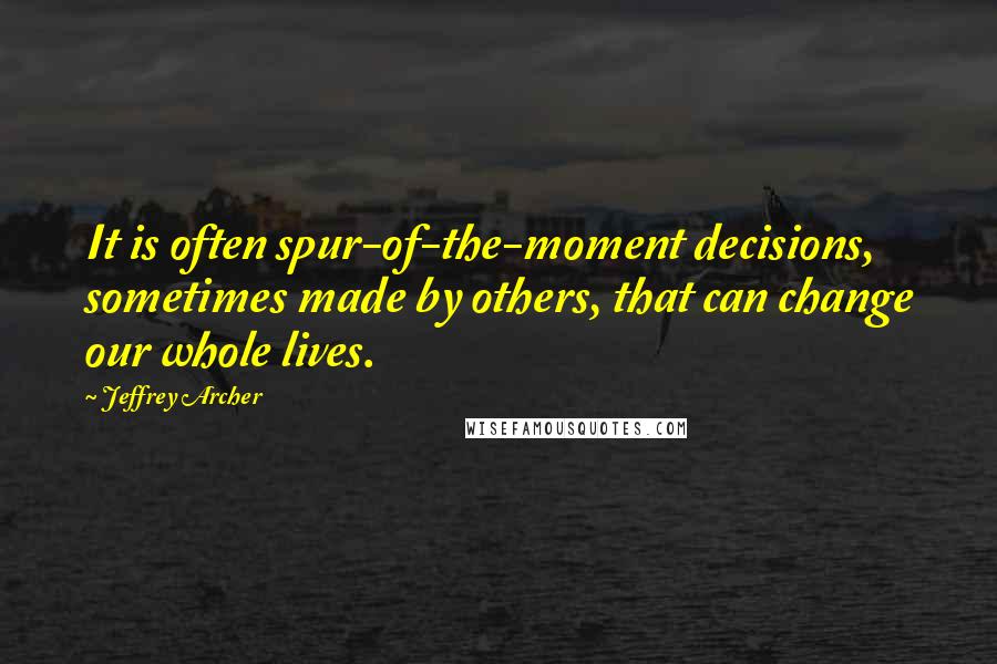 Jeffrey Archer Quotes: It is often spur-of-the-moment decisions, sometimes made by others, that can change our whole lives.