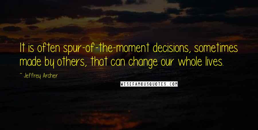 Jeffrey Archer Quotes: It is often spur-of-the-moment decisions, sometimes made by others, that can change our whole lives.