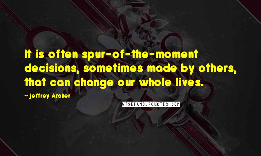 Jeffrey Archer Quotes: It is often spur-of-the-moment decisions, sometimes made by others, that can change our whole lives.