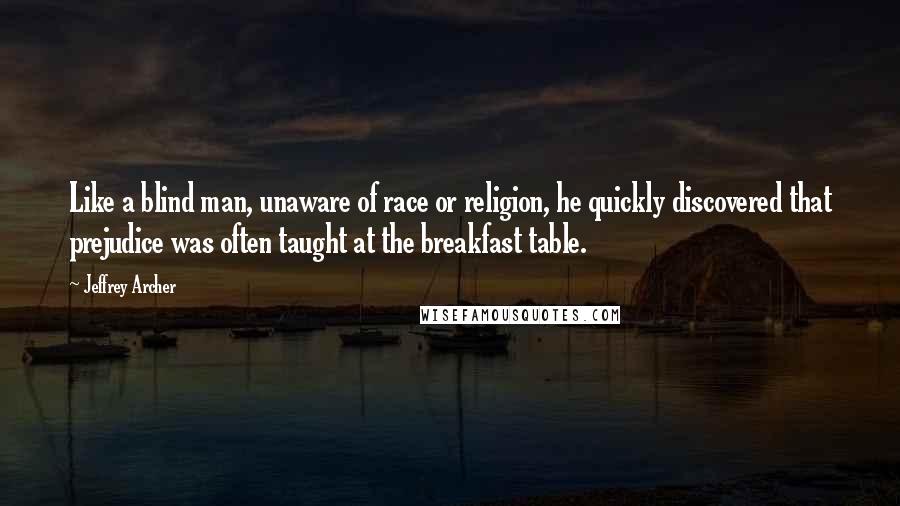 Jeffrey Archer Quotes: Like a blind man, unaware of race or religion, he quickly discovered that prejudice was often taught at the breakfast table.