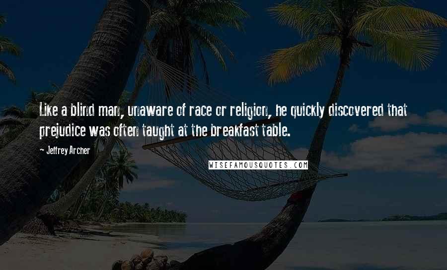 Jeffrey Archer Quotes: Like a blind man, unaware of race or religion, he quickly discovered that prejudice was often taught at the breakfast table.