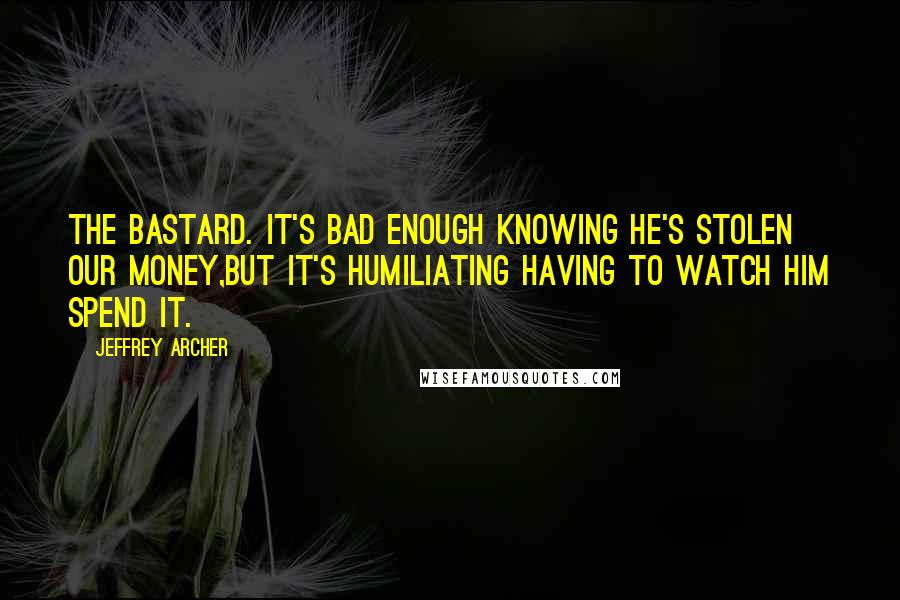 Jeffrey Archer Quotes: The bastard. It's bad enough knowing he's stolen our money,but it's humiliating having to watch him spend it.