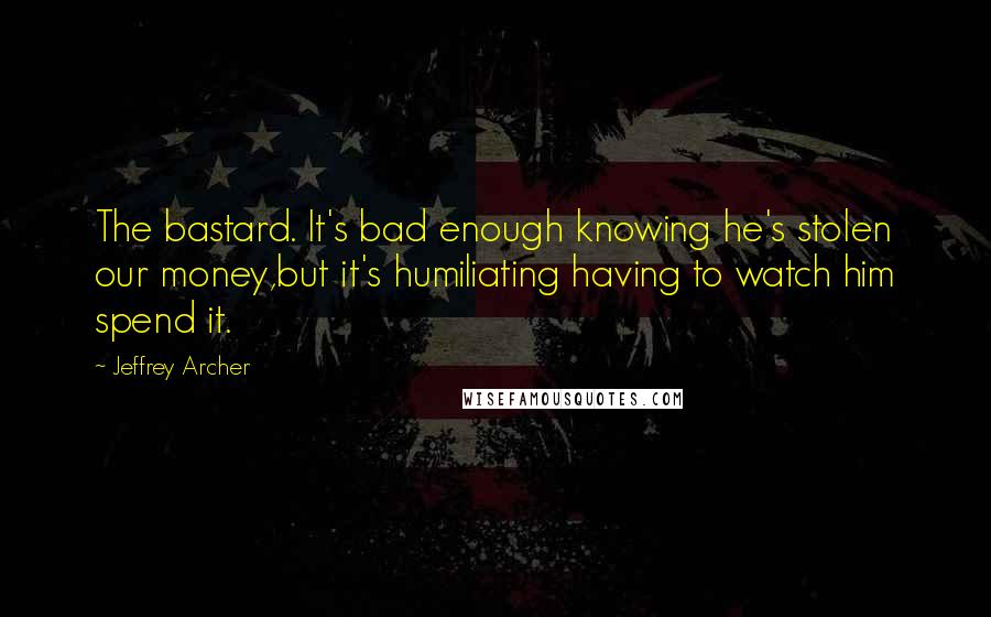 Jeffrey Archer Quotes: The bastard. It's bad enough knowing he's stolen our money,but it's humiliating having to watch him spend it.