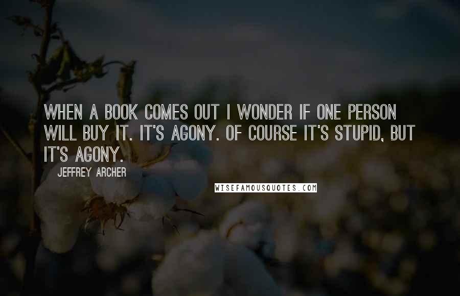 Jeffrey Archer Quotes: When a book comes out I wonder if one person will buy it. It's agony. Of course it's stupid, but it's agony.